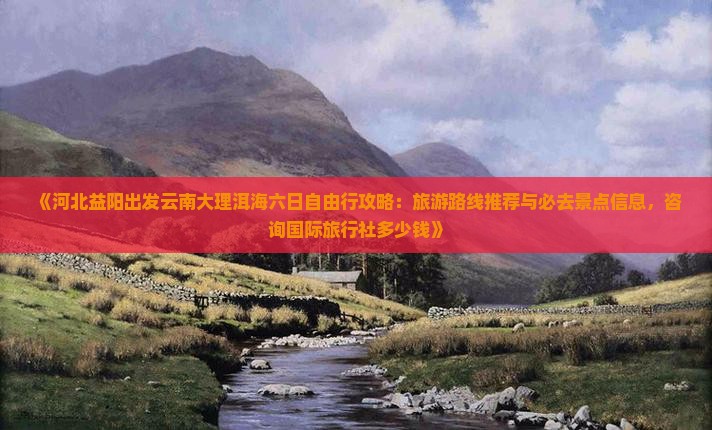 《河北益阳出发云南大理洱海六日自由行攻略：旅游路线推荐与必去景点信息，咨询国际旅行社多少钱》