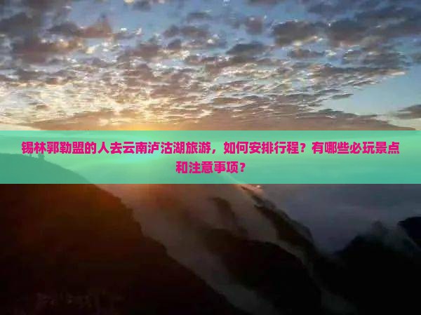 锡林郭勒盟的人去云南泸沽湖旅游，如何安排行程？有哪些必玩景点和注意事项？