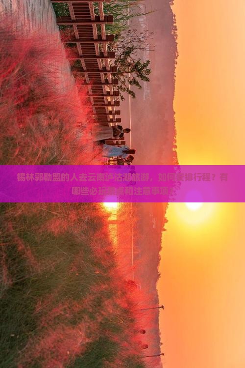 锡林郭勒盟的人去云南泸沽湖旅游，如何安排行程？有哪些必玩景点和注意事项？