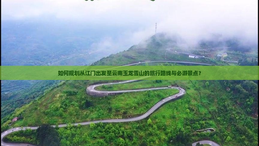如何规划从江门出发至云南玉龙雪山的旅行路线与必游景点？