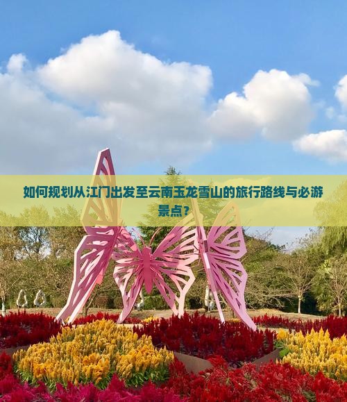 如何规划从江门出发至云南玉龙雪山的旅行路线与必游景点？