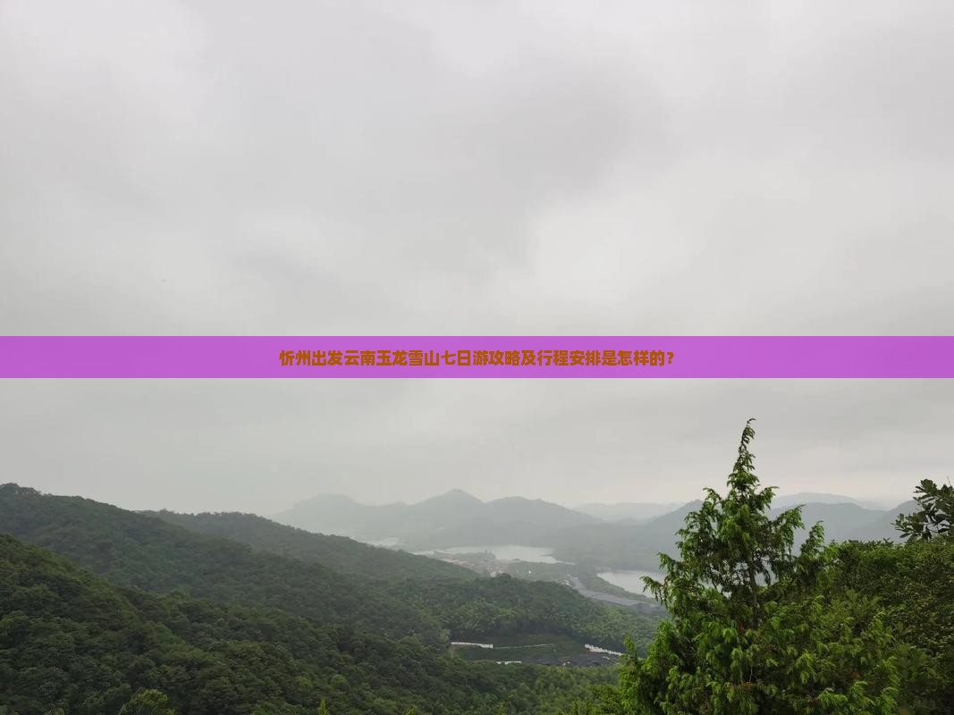 忻州出发云南玉龙雪山七日游攻略及行程安排是怎样的？