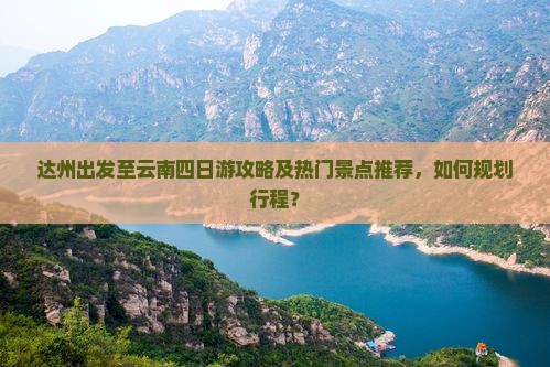 达州出发至云南四日游攻略及热门景点推荐，如何规划行程？