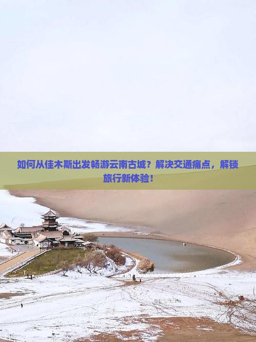 如何从佳木斯出发畅游云南古城？解决交通痛点，解锁旅行新体验！