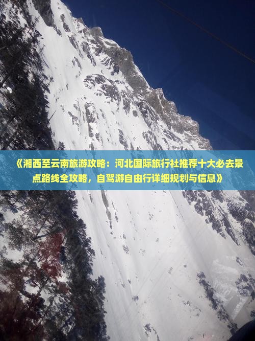 《湘西至云南旅游攻略：河北国际旅行社推荐十大必去景点路线全攻略，自驾游自由行详细规划与信息》