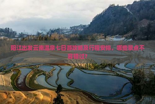 阳江出发云南温泉七日游攻略及行程安排，哪些景点不容错过？