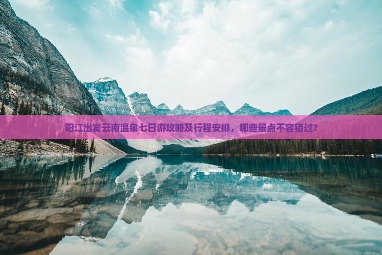阳江出发云南温泉七日游攻略及行程安排，哪些景点不容错过？