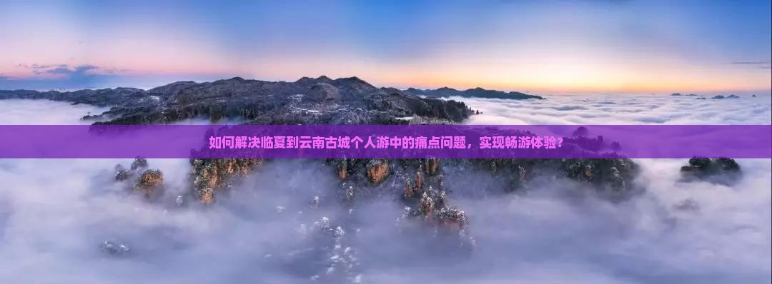 如何解决临夏到云南古城个人游中的痛点问题，实现畅游体验？