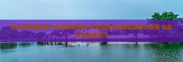 张北到云南旅行社 云南旅游攻略 河北靠谱的云南旅游信息推荐 张北云南景点旅行