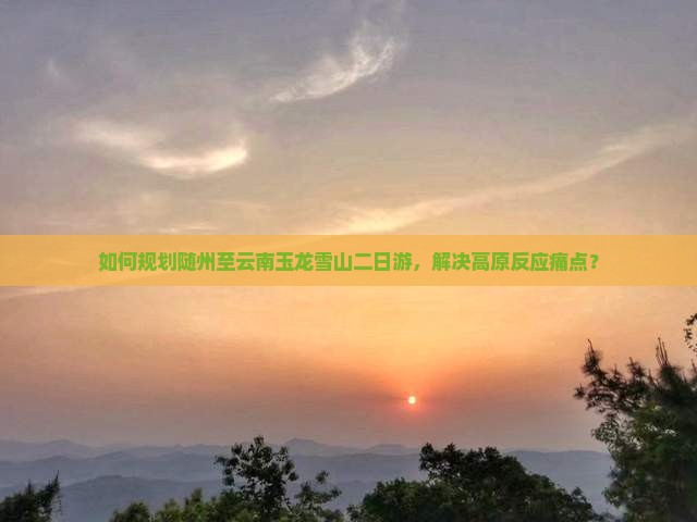 如何规划随州至云南玉龙雪山二日游，解决高原反应痛点？