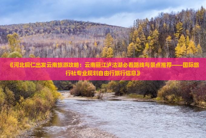 《河北铜仁出发云南旅游攻略：云南丽江泸沽湖必看路线与景点推荐——国际旅行社专业规划自由行旅行信息》