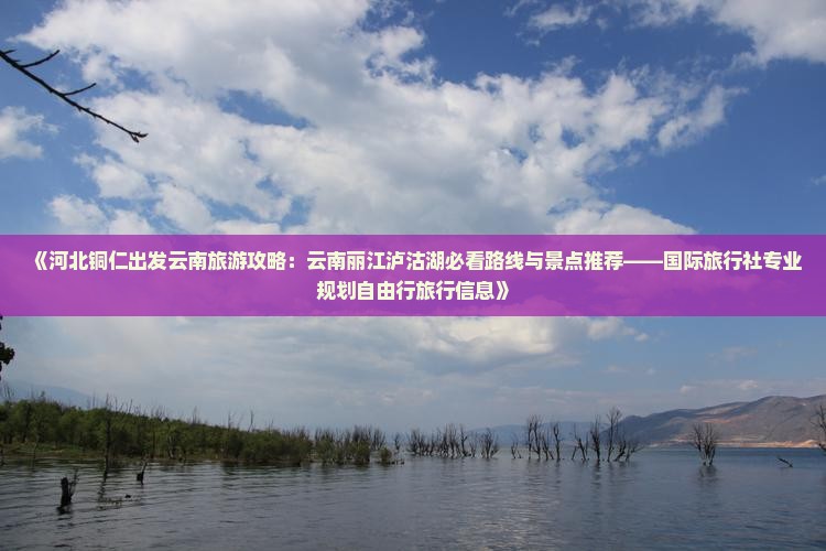 《河北铜仁出发云南旅游攻略：云南丽江泸沽湖必看路线与景点推荐——国际旅行社专业规划自由行旅行信息》
