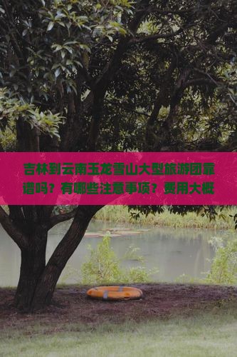 吉林到云南玉龙雪山大型旅游团靠谱吗？有哪些注意事项？费用大概是多少？