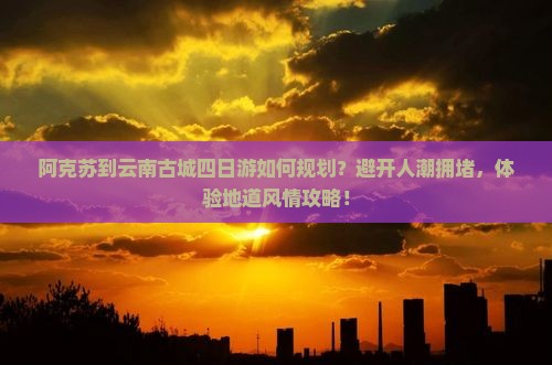 阿克苏到云南古城四日游如何规划？避开人潮拥堵，体验地道风情攻略！
