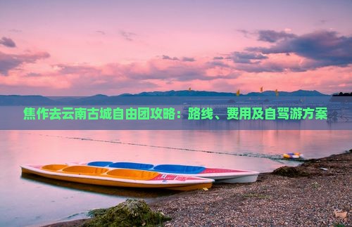 焦作去云南古城自由团攻略：路线、费用及自驾游方案