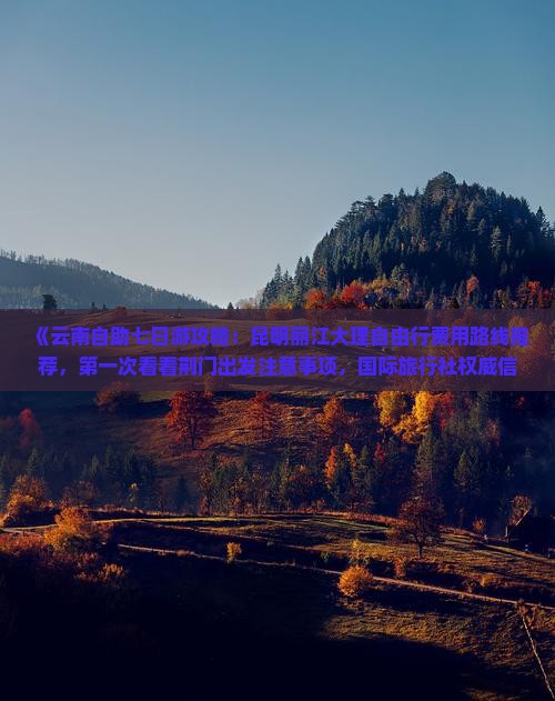 《云南自助七日游攻略：昆明丽江大理自由行费用路线推荐，第一次看看荆门出发注意事项，国际旅行社权威信息》