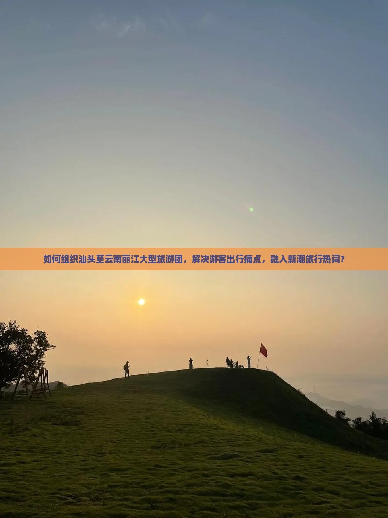 如何组织汕头至云南丽江大型旅游团,解决游客出行痛点,融入新潮旅行热词? 如何组织汕头至云南丽江大型旅游团,解决游客出行痛点,融入新潮旅行热词?