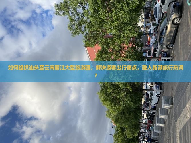 如何组织汕头至云南丽江大型旅游团,解决游客出行痛点,融入新潮旅行热词? 如何组织汕头至云南丽江大型旅游团,解决游客出行痛点,融入新潮旅行热词?