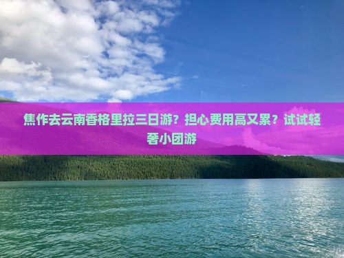 焦作去云南香格里拉三日游？担心费用高又累？试试轻奢小团游