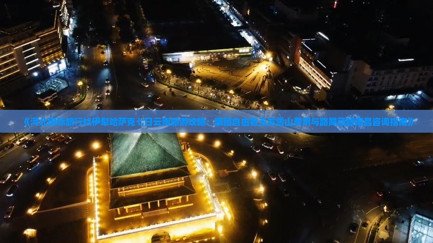《河北国际旅行社伊犁哈萨克七日云南旅游攻略：跟团自由看玉龙雪山费用与路犀丽旅南昌咨询指南》
