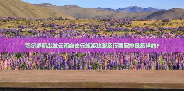 鄂尔多斯出发云南自由行旅游攻略及行程安排是怎样的？
