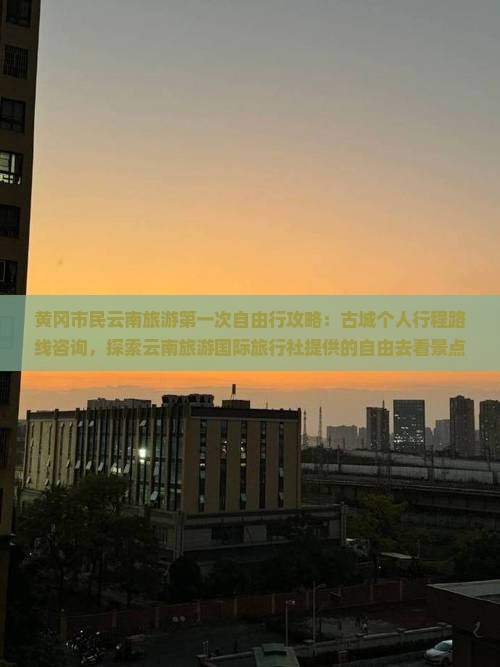 黄冈市民云南旅游第一次自由行攻略：古城个人行程路线咨询，探索云南旅游国际旅行社提供的自由去看景点信息