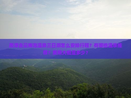 鹰潭去云南泡温泉三日游怎么安排行程？有哪些温泉推荐？费用大概是多少？