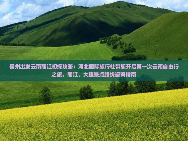 宿州出发云南丽江初探攻略：河北国际旅行社带您开启第一次云南自由行之旅，丽江、大理景点路线咨询指南