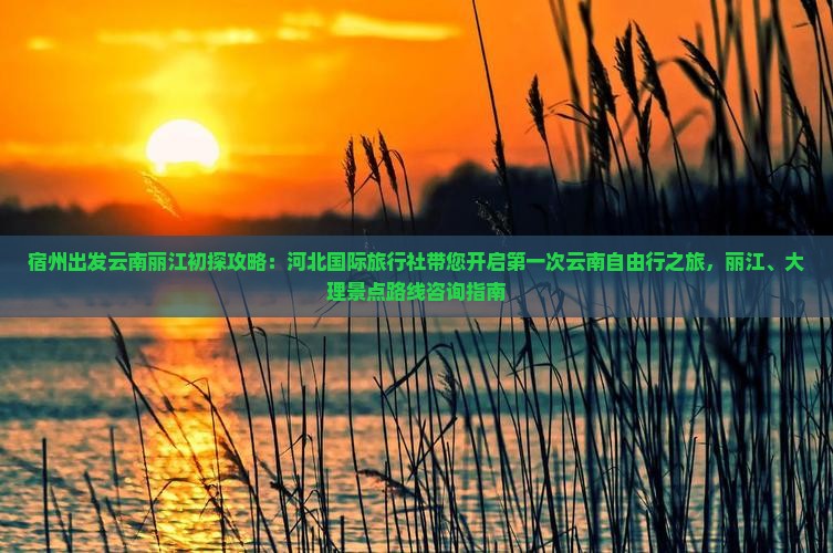 宿州出发云南丽江初探攻略：河北国际旅行社带您开启第一次云南自由行之旅，丽江、大理景点路线咨询指南