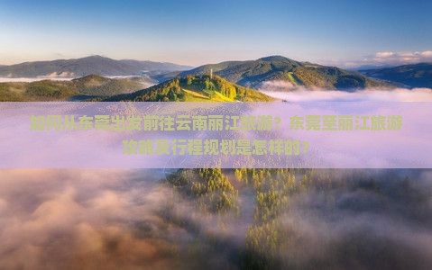 如何从东莞出发前往云南丽江旅游？东莞至丽江旅游攻略及行程规划是怎样的？