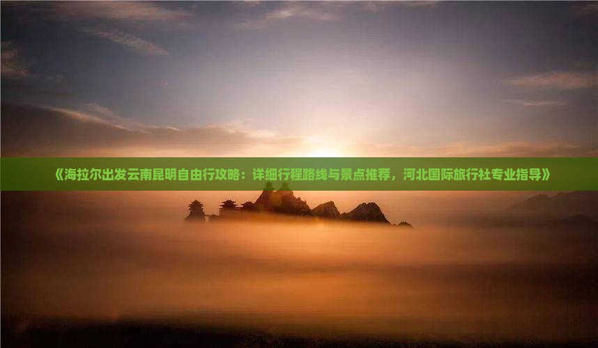 《海拉尔出发云南昆明自由行攻略：详细行程路线与景点推荐，河北国际旅行社专业指导》