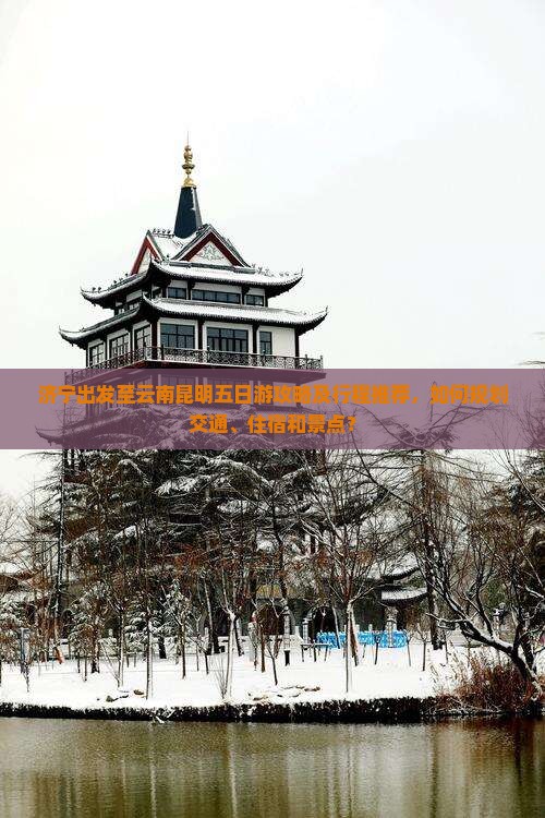 济宁出发至云南昆明五日游攻略及行程推荐，如何规划交通、住宿和景点？