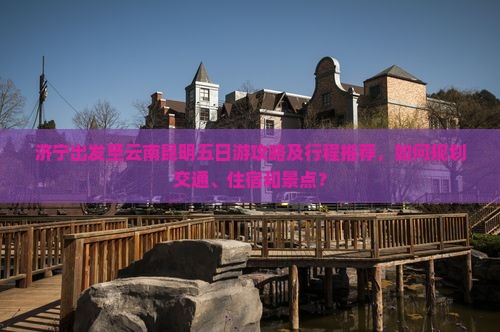 济宁出发至云南昆明五日游攻略及行程推荐，如何规划交通、住宿和景点？