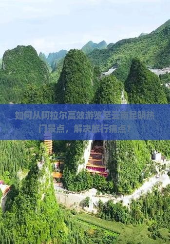 如何从阿拉尔高效游览至云南昆明热门景点，解决旅行痛点？