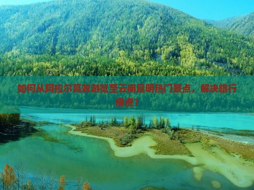 如何从阿拉尔高效游览至云南昆明热门景点，解决旅行痛点？