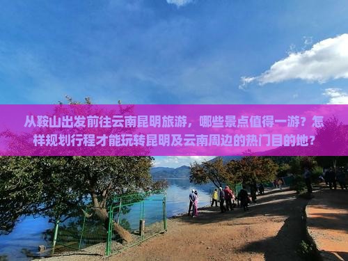 从鞍山出发前往云南昆明旅游，哪些景点值得一游？怎样规划行程才能玩转昆明及云南周边的热门目的地？