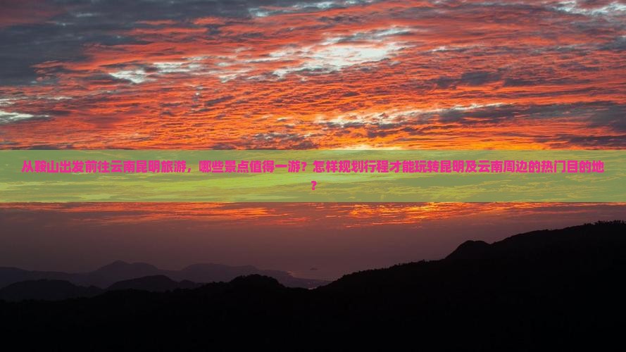 从鞍山出发前往云南昆明旅游，哪些景点值得一游？怎样规划行程才能玩转昆明及云南周边的热门目的地？