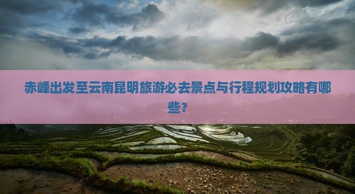 赤峰出发至云南昆明旅游必去景点与行程规划攻略有哪些？