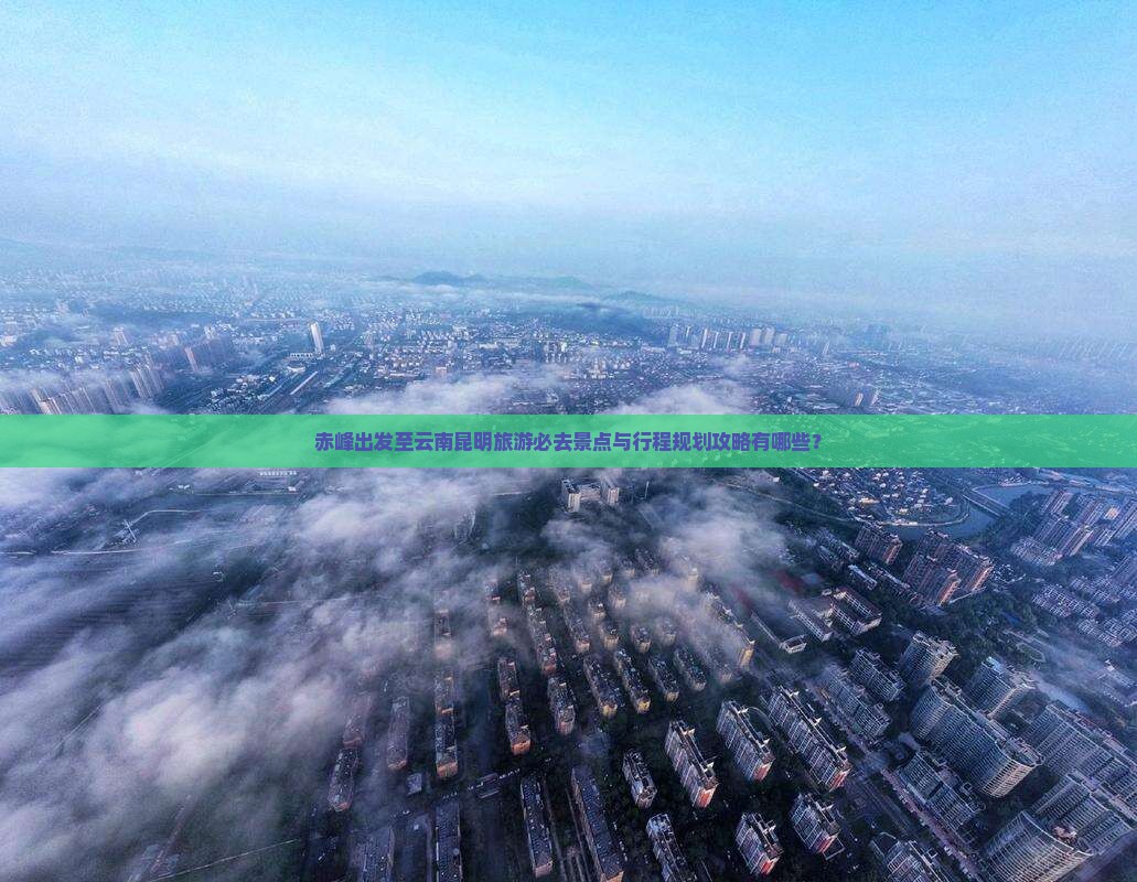 赤峰出发至云南昆明旅游必去景点与行程规划攻略有哪些？