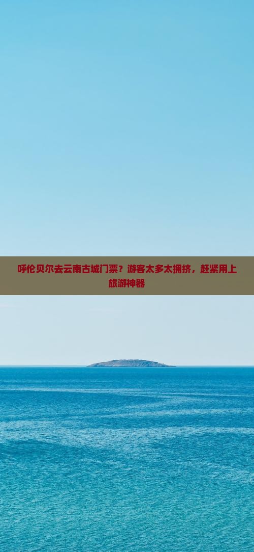 呼伦贝尔去云南古城门票？游客太多太拥挤，赶紧用上旅游神器