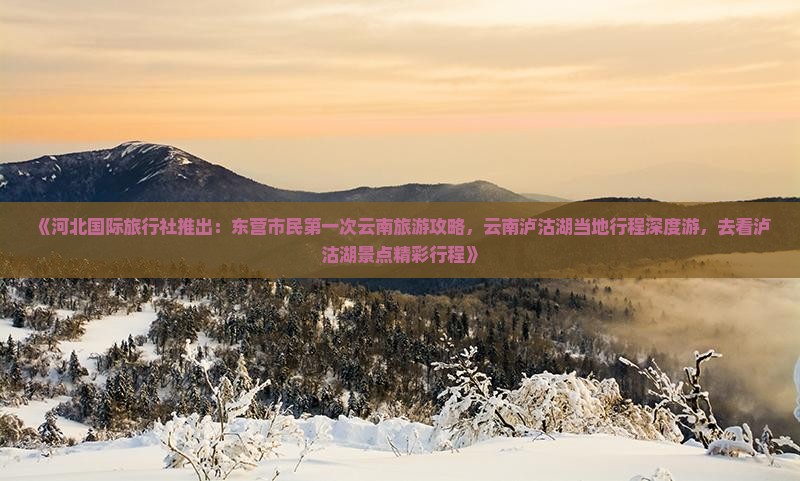 《河北国际旅行社推出：东营市民第一次云南旅游攻略，云南泸沽湖当地行程深度游，去看泸沽湖景点精彩行程》