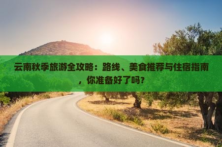 云南秋季旅游全攻略：路线、美食推荐与住宿指南，你准备好了吗？