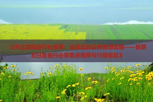《河北国际旅行社推荐：汕尾出发云南旅游攻略——昆明五日自由行必看景点推荐与行程信息》