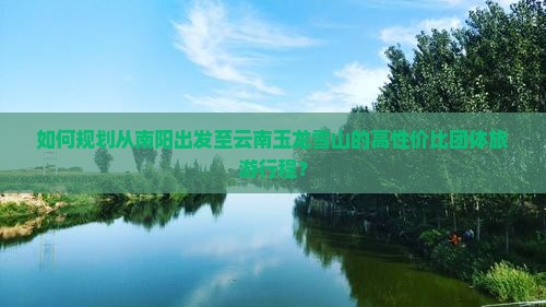 如何规划从南阳出发至云南玉龙雪山的高性价比团体旅游行程？