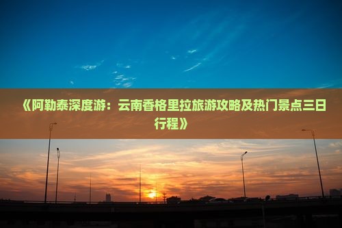 《阿勒泰深度游：云南香格里拉旅游攻略及热门景点三日行程》