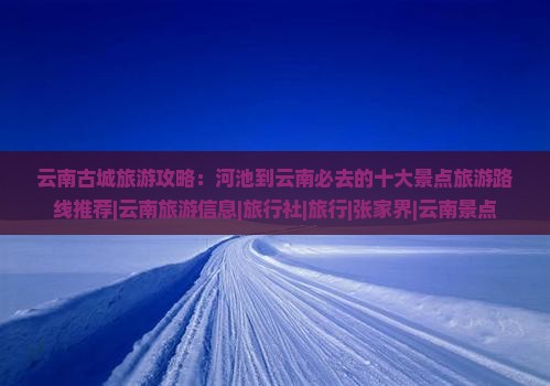 云南古城旅游攻略：河池到云南必去的十大景点旅游路线推荐|云南旅游信息|旅行社|旅行|张家界|云南景点