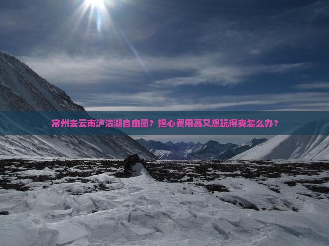 常州去云南泸沽湖自由团？担心费用高又想玩得爽怎么办？