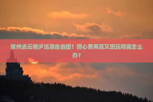 常州去云南泸沽湖自由团？担心费用高又想玩得爽怎么办？
