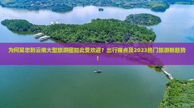 为何吴忠到云南大型旅游团如此受欢迎？出行痛点及2023热门旅游新趋势！