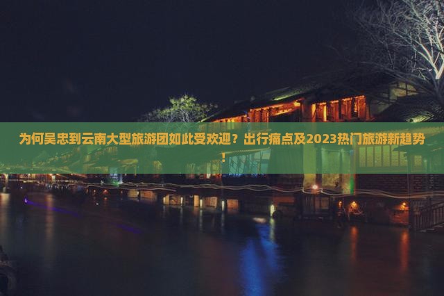 为何吴忠到云南大型旅游团如此受欢迎？出行痛点及2023热门旅游新趋势！